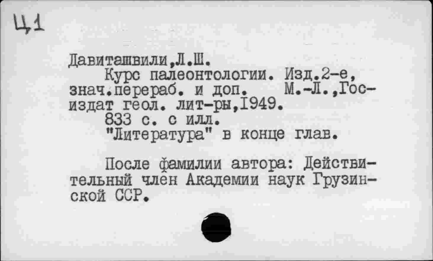 ﻿цд
Давиташвили,Л.Ш.
Курс палеонтологии. Изд.2-е, знач.перераб. и доп. М.-Л..Госиздат геол, лит-ры,1949.
833 с. с илл.
"Литература" в конце глав.
После фамилии автора: Действительный член Академии наук Грузинской ССР.